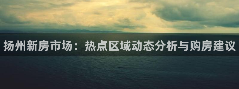 摩登7娱乐怎么样：扬州新房市场：热点区域动态分析与购房建议