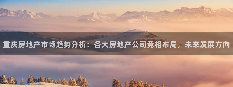 摩登7娱乐注册登录：重庆房地产市场趋势分析：各大房地产公司竞