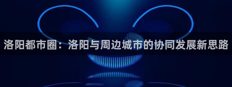 摩登6张7O667：洛阳都市圈：洛阳与周边城市的协同发展新思