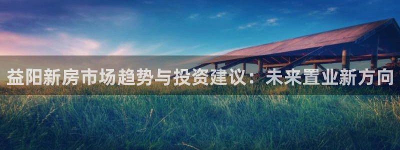 摩登7前7O667：益阳新房市场趋势与投资建议：未来置业新方