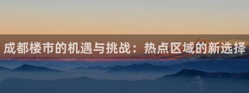 摩登7会员登录入口：成都楼市的机遇与挑战：热点区域的新选择