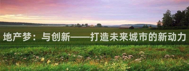 摩登7平台登录地址：地产梦：与创新——打造未来城市的新动力
