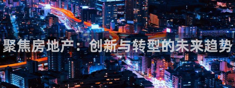 摩登7注册382223：聚焦房地产：创新与转型的未来趋势
