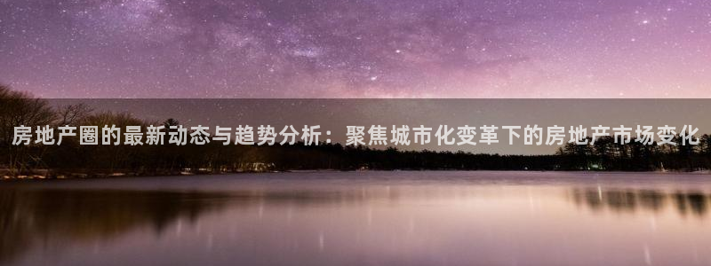摩登7登录注册：房地产圈的最新动态与趋势分析：聚焦城市化变革