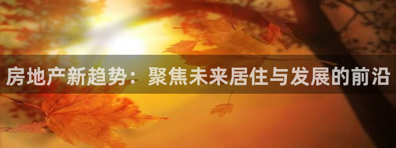 摩登7平台信誉：房地产新趋势：聚焦未来居住与发展的前沿