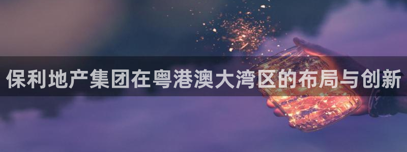 摩登7后3299O7：保利地产集团在粤港澳大湾区的布局与创新